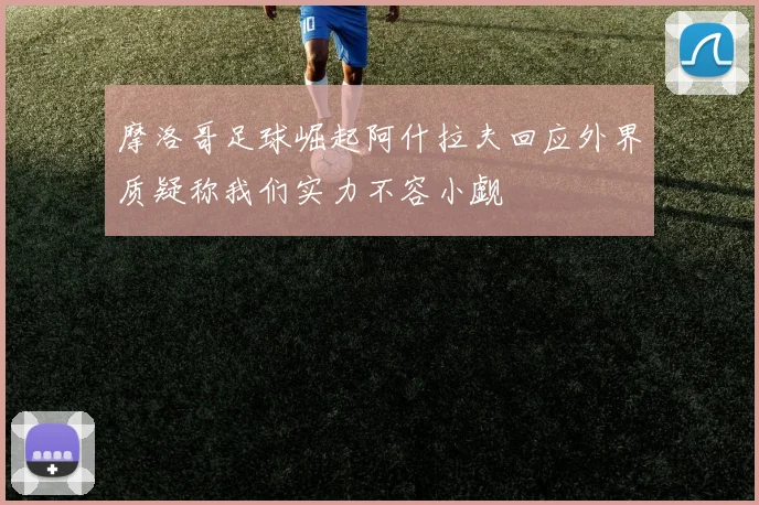 摩洛哥足球崛起阿什拉夫回应外界质疑称我们实力不容小觑