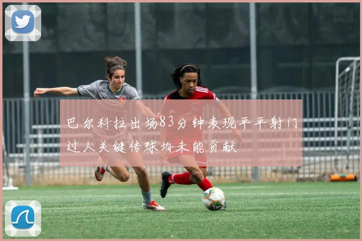 巴尔科拉出场83分钟表现平平射门过人关键传球均未能贡献