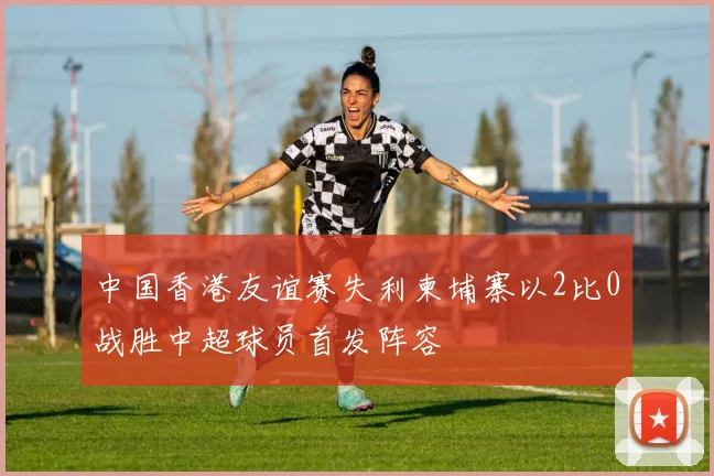 中国香港友谊赛失利柬埔寨以2比0战胜中超球员首发阵容