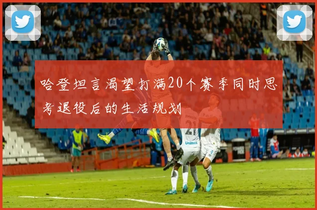 哈登坦言渴望打满20个赛季同时思考退役后的生活规划