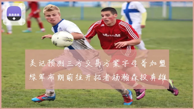 美记预测三方交易方案字母哥加盟绿军布朗前往开拓者杨瀚森投奔雄鹿