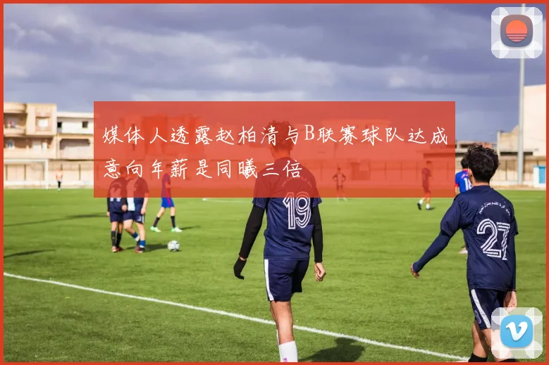 媒体人透露赵柏清与B联赛球队达成意向年薪是同曦三倍
