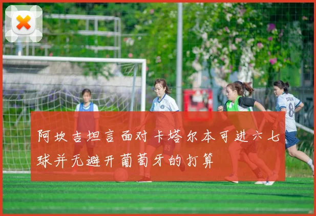 阿坎吉坦言面对卡塔尔本可进六七球并无避开葡萄牙的打算