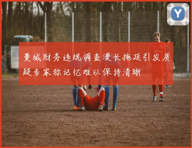曼城财务违规调查漫长拖延引发质疑专家称记忆难以保持清晰