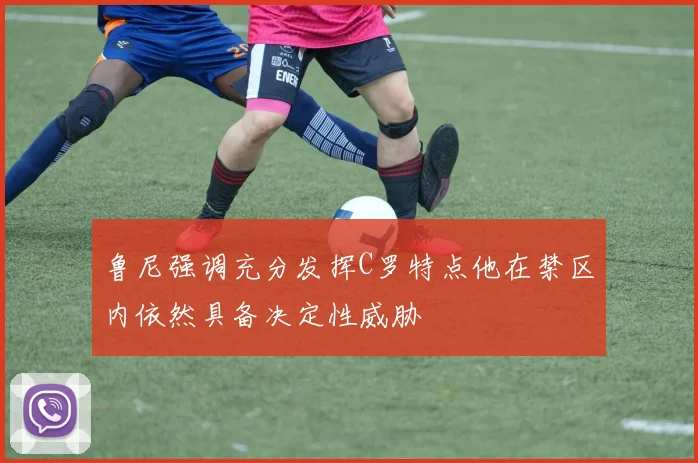鲁尼强调充分发挥C罗特点他在禁区内依然具备决定性威胁