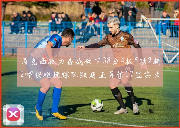 马克西独力奋战砍下38分4板5助2断2帽仍难挽球队败局正负值17显实力