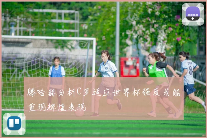 滕哈赫分析C罗适应世界杯强度或能重现辉煌表现