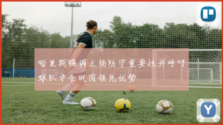 哈里斯强调主场防守重要性并呼吁球队学会巩固领先优势