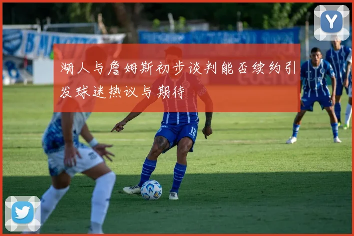 湖人与詹姆斯初步谈判能否续约引发球迷热议与期待
