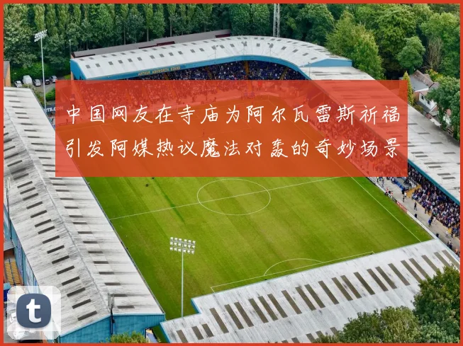 中国网友在寺庙为阿尔瓦雷斯祈福引发阿媒热议魔法对轰的奇妙场景