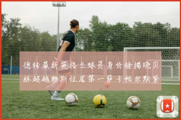 德转最新英格兰球员身价榜揭晓贝林超越赖斯位居第一萨卡帕尔默紧随其后